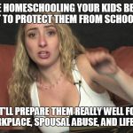 Lauren Francesca | YOU'RE HOMESCHOOLING YOUR KIDS BECAUSE YOU WANT TO PROTECT THEM FROM SCHOOL BULLIES? YEAH, THAT'LL PREPARE THEM REALLY WELL FOR BULLIES IN THE WORKPLACE, SPOUSAL ABUSE, AND LIFE IN GENERAL | image tagged in lauren francesca | made w/ Imgflip meme maker