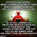 Social media | IT'S NOT THAT SOCIAL MEDIA IS MORE DISHONEST THAN TRADITIONAL MEDIUMS BUT THE USERS ARE LESS EDUCATED; IN THE PAST JOURNALISTS KNEW THERE WOULD BE A BACKLASH TO THEIR BULLSHIT AND SCHEMED ACCORDINGLY - NOW THEY JUST SAY ANY DAMNED THING AND FORGET THERE ARE CONSEQUENCES | image tagged in social media,propaganda,politics,advocacy journalism | made w/ Imgflip meme maker