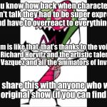 Invader zim | You know how back when characters couldn't talk they had to be super expressive and have to overreact to everything? Zim is like that, that's thanks to the voice of Richard Horvitz and the artistic talent of Jhonen Vazquez and all the animators of Invader Zim. Please share this with anyone who worked on the original show (if you can find them.) | image tagged in invader zim | made w/ Imgflip meme maker