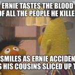 bert and ernie 1 | ERNIE TASTES THE BLOOD OF ALL THE PEOPLE HE KILLED; BERT SMILES AS ERNIE ACCIDENTALLY INGESTS HIS COUSINS SLICED UP TESTICLE | image tagged in bert and ernie 1 | made w/ Imgflip meme maker