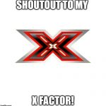 X FACTOR | SHOUTOUT TO MY; X FACTOR! | image tagged in x factor | made w/ Imgflip meme maker