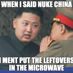 kim jong un stare | WHEN I SAID NUKE CHINA; I MENT PUT THE LEFTOVERS IN THE MICROWAVE | image tagged in kim jong un stare | made w/ Imgflip meme maker