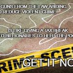 Gun control fail | TAKING GUNS FROM THE LAW ABIDING TO REDUCE VIOLENT CRIME; IS LIKE GIVING A TAX BREAK TO BILLIONAIRES TO HELP THE POOR; GET IT NOW? | image tagged in crime scence,guns,tax breaks for the rich | made w/ Imgflip meme maker