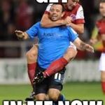 HOLD SOCCER | GET; IN ME NOW | image tagged in hold soccer | made w/ Imgflip meme maker