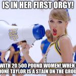 taylor swift | IS IN HER FIRST ORGY! IT IS WITH 20 500 POUND WOMEN! WHEN ORGY IS DONE TAYLOR IS A STAIN ON THE GROUND! | image tagged in taylor swift | made w/ Imgflip meme maker