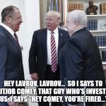 Hey Lavrov, Lavrov... | HEY LAVROV, LAVROV...  SO I SAYS TO THAT NUTJOB COMEY, THAT GUY WHO'S INVESTIGATING US, I SAYS "HEY COMEY, YOU'RE FIRED..." | image tagged in hey lavrov lavrov... | made w/ Imgflip meme maker