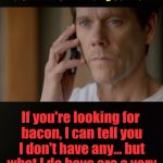 Six Degrees of Bacon Week | I don't know who you are. I don't know what you want. If you're looking for bacon, I can tell you I don't have any... but what I do have are a very particular set of skills. | image tagged in memes,bacon week,iwanttobebaconcom,liam neeson taken,free association,six degrees of kevin bacon | made w/ Imgflip meme maker