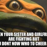 puscTMNT | WHEN YOUR SISTER AND GIRLFRIEND ARE FIGHTING BUT YOU DONT NOW WHO TO CHEER FOR | image tagged in pusctmnt | made w/ Imgflip meme maker