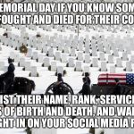 Memorial day | ON MEMORIAL DAY IF YOU KNOW SOMEONE WHO FOUGHT AND DIED FOR THEIR COUNTRY; LIST THEIR NAME, RANK, SERVICE, DATES OF BIRTH AND DEATH, AND WAR THEY FOUGHT IN ON YOUR SOCIAL MEDIA FEEDS | image tagged in memorial day | made w/ Imgflip meme maker