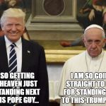 Trump and Pope | I AM SO GOING STRAIGHT TO HELL FOR STANDING NEXT TO THIS TRUMP GUY... I AM SO GETTING INTO HEAVEN JUST FOR STANDING NEXT TO THIS POPE GUY... | image tagged in trump and pope,trump,pope francis | made w/ Imgflip meme maker
