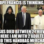 pope trumps | POPE FRANCIS IS THINKING.... JESUS DIED BETWEEN 2 THIEVES AND HERE I AM WITH 2 ADULTERERS AND THIS HANDBAG MERCHANT | image tagged in pope trumps | made w/ Imgflip meme maker