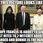 pope trumps | THIS PICTURE LOOKS LIKE; POPE FRANCIS IS ABOUT TO GIVE LAST RITES TO 2 WITCHES ABOUT TO BE HANGED AND DONNIE IS THE HANGMAN | image tagged in pope trumps | made w/ Imgflip meme maker