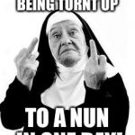 Nuns | YOU CAN'T GO FROM BEING TURNT UP; TO A NUN IN ONE DAY! | image tagged in nuns | made w/ Imgflip meme maker
