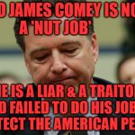 James Comey humiliated | NO JAMES COMEY IS NOT A 'NUT JOB'; HE IS A LIAR & A TRAITOR AND FAILED TO DO HIS JOB TO PROTECT THE AMERICAN PEOPLE | image tagged in james comey humiliated | made w/ Imgflip meme maker