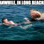 Shark | MEANWHILE, IN LONG BEACH, CA | image tagged in shark | made w/ Imgflip meme maker