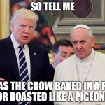 Trump and Pope Sad | SO TELL ME; WAS THE CROW BAKED IN A PIE, OR ROASTED LIKE A PIGEON? | image tagged in trump and pope sad | made w/ Imgflip meme maker