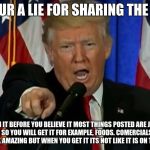 Trump Fake News  | YOUR A LIE FOR SHARING THE LIE; RESEARCH IT BEFORE YOU BELIEVE IT MOST THINGS POSTED ARE JUST MADE TO LOOK GOOD SO YOU WILL GET IT FOR EXAMPLE, FOODS. COMERCIALS MAKE IT LOOK GOOD AND LOOK AMAZING BUT WHEN YOU GET IT ITS NOT LIKE IT IS ON THE COMERCIAL. | image tagged in trump fake news | made w/ Imgflip meme maker