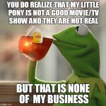 that is not MY business | YOU DO REALIZE THAT MY LITTLE PONY IS NOT A GOOD MOVIE/TV SHOW AND THEY ARE NOT REAL BUT THAT IS NONE OF MY BUSINESS | image tagged in memes,the worst show/movie in the world | made w/ Imgflip meme maker
