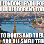 london | DEAR LONDON:
IF YOU FORGOT YOUR DEODORANT TODAY; GET TO BOOTS AND TREAT YO' SELF. 
YOU ALL SMELL TERRIBLE. | image tagged in london | made w/ Imgflip meme maker