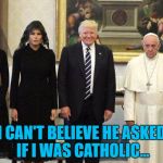 It's not easy being Pope | I CAN'T BELIEVE HE ASKED IF I WAS CATHOLIC... | image tagged in trump pope,memes,religion,pope francis,trump,politics | made w/ Imgflip meme maker