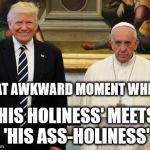 Awkward | THAT AWKWARD MOMENT WHEN... 'HIS HOLINESS' MEETS 'HIS ASS-HOLINESS'; CLH | image tagged in trump pope awkward holiness | made w/ Imgflip meme maker