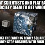 Flat earth | WHAT SCIENTISTS AND FLAT EARTH SOCIETY SEEM TO GET WRONG; THAT THE EARTH IS REALLY SQUARE IF THEY BOTH STOP ARGUING WITH EACH OTHER. | image tagged in flat earth | made w/ Imgflip meme maker