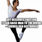 Ballet man | DON'T ONLY PRACTICE YOUR ART, BUT FORCE YOUR WAY INTO ITS SECRETS;; ART DESERVES THAT, FOR IT CAN RAISE MAN TO THE DIVINE. --
LUDWIG VAN BEETHOVEN | image tagged in ballet man | made w/ Imgflip meme maker