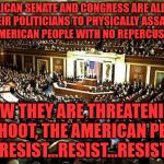 Congress | REPUBLICAN SENATE AND CONGRESS ARE ALLOWING THEIR POLITICIANS TO PHYSICALLY ASSAULT THE AMERICAN PEOPLE WITH NO REPERCUSSIONS; NOW THEY ARE THREATENING TO SHOOT, THE AMERICAN PEOPLE RESIST...RESIST...RESIST | image tagged in congress | made w/ Imgflip meme maker