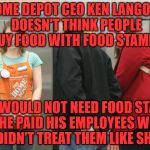 home depot | HOME DEPOT CEO KEN LANGONE DOESN'T THINK PEOPLE BUY FOOD WITH FOOD STAMPS; THEY WOULD NOT NEED FOOD STAMPS IF HE PAID HIS EMPLOYEES WELL & DIDN'T TREAT THEM LIKE SHIT | image tagged in home depot | made w/ Imgflip meme maker