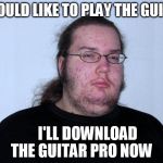 butthurt dweller real | I WOULD LIKE TO PLAY THE GUITAR; I'LL DOWNLOAD THE GUITAR PRO NOW | image tagged in butthurt dweller real | made w/ Imgflip meme maker