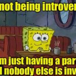 Introvert | I'm not being introverted; I'm just having a party and nobody else is invited | image tagged in spongebob happy introvert,introvert | made w/ Imgflip meme maker