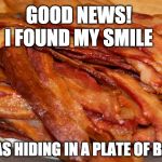 Bacon Week is over but in my world it will never end :) | GOOD NEWS! I FOUND MY SMILE; IT WAS HIDING IN A PLATE OF BACON | image tagged in plate of bacon,bacon week,iwanttobebacon,iwanttobebaconcom,i want to be bacon,smile | made w/ Imgflip meme maker