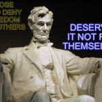 Abraham Lincoln | DESERVE IT NOT FOR THEMSELVES; THOSE WHO DENY FREEDOM FOR OTHERS | image tagged in abraham lincoln,memes,famous quotes,memorial day | made w/ Imgflip meme maker