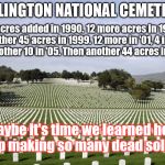 Arlington  | ARLINGTON NATIONAL CEMETERY; 13 acres added in 1990. 12 more acres in 1996. Another 45 acres in 1999. 12 more in '01, 4 in '04 and another 10 in '05. Then another 44 acres in 2007... Maybe it's time we learned how to stop making so many dead soldiers? clh | image tagged in arlington | made w/ Imgflip meme maker