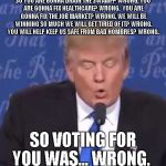 Trump wrong | SO YOU ARE GONNA DRAIN THE SWAMP?
WRONG.
YOU ARE GONNA FIX HEALTHCARE?
WRONG.
 YOU ARE GONNA FIX THE JOB MARKET?
WRONG.
WE WILL BE WINNING SO MUCH WE WILL GET TIRED OF IT? WRONG. YOU WILL HELP KEEP US SAFE FROM BAD HOMBRES? WRONG. SO VOTING FOR YOU WAS...
WRONG. | image tagged in trump wrong | made w/ Imgflip meme maker