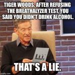 Tiger Woods Breathalyzer Test - Maury | TIGER WOODS. AFTER REFUSING THE BREATHALYZER TEST, YOU SAID YOU DIDN'T DRINK ALCOHOL. THAT'S A LIE. | image tagged in that's a lie,tiger woods,dui arrest,overconfident alcoholic,breathalyzer | made w/ Imgflip meme maker
