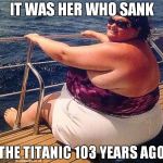 fatty on boat | IT WAS HER WHO SANK; THE TITANIC 103 YEARS AGO | image tagged in fatty on boat | made w/ Imgflip meme maker