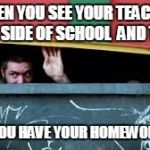 When You See your Teacher Out of school | WHEN YOU SEE YOUR TEACHER OUT SIDE OF SCHOOL  AND THEY; ASK IF YOU HAVE YOUR HOMEWORK DONE | image tagged in when you see your teacher out of school | made w/ Imgflip meme maker