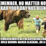 Alaskan & bear | REMEMBER, NO MATTER HOW BAD YOUR DAY HAS BEEN, YOU COULD ALWAYS BE THE GUY BEING CHASED BY A WILD BROWN-HAIRED ALASKAN...OR A BEAR | image tagged in alaskan  bear | made w/ Imgflip meme maker