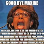 Maxine waters | GOOD BYE MAXINE; ARTICLE I, SECTION 5, OF THE UNITED STATES CONSTITUTION PROVIDES THAT "EACH HOUSE [OF CONGRESS] MAY DETERMINE THE RULES OF ITS PROCEEDINGS, PUNISH ITS MEMBERS FOR DISORDERLY BEHAVIOR, AND, WITH THE CONCURRENCE OF TWO-THIRDS, EXPEL A MEMBER." | image tagged in maxine waters | made w/ Imgflip meme maker