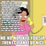 Family Guy: Liam Neeson's last known call before he went missing. | I DON'T KNOW WHO YOU ARE. I DON'T KNOW WHAT YOU WANT. IF YOU ARE LOOKING FOR RANSOM, I CAN TELL YOU I DON'T HAVE MONEY. BUT WHAT I DO HAVE ARE A VERY PARTICULAR SET OF SKILLS, SKILLS I HAVE ACQUIRED OVER A VERY LONG CAREER. SKILLS THAT MAKE ME A NIGHTMARE FOR PEOPLE LIKE YOU. IF YOU LET MY DAUGHTER GO NOW, THAT'LL BE THE END OF IT. I WILL NOT LOOK FOR YOU, I WILL NOT PURSUE YOU. BUT IF YOU DON'T, I WILL LOOK FOR YOU, I WILL FIND YOU, AND I WILL KILL YOU. NO. NO. NO. I KILL YOU SIR. THEN I CLEAN IT UP NICE. | image tagged in no no no,family guy,liam neeson,backfire,guess again,cleaner lady | made w/ Imgflip meme maker