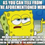 sponge bob's opinion on elon musk | AS YOU CAN TELL FROM THE AFOREMENTIONED MEME; MR MUSK SHOULD STAY THE COURSE UNTIL THE TASK AT HAND IS COMPLETED. HE CAN DO NO GOOD ON THE OUTSIDE OF THE ADVISORY COUNCILS. | image tagged in sponge bob,elon musk,advisory council | made w/ Imgflip meme maker