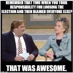 Awesome Chris Farley | REMEMBER THAT TIME WHEN YOU TOOK RESPONSIBILITY FOR LOOSING THE ELECTION AND THEN BLAMED EVERYONE ELSE? THAT WAS AWESOME. | image tagged in awesome chris farley | made w/ Imgflip meme maker