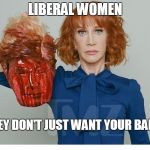  Kathy Griffin ISIS | LIBERAL WOMEN; THEY DON'T JUST WANT YOUR BALLS | image tagged in kathy griffin isis | made w/ Imgflip meme maker