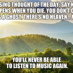 Enjoy It While You Can | DEPRESSING THOUGHT OF THE DAY: SAY NOTHING HAPPENS WHEN YOU DIE. YOU DON'T COME BACK AS A GHOST, THERE'S NO HEAVEN... NOTHING. YOU'LL NEVER BE ABLE TO LISTEN TO MUSIC AGAIN. | image tagged in nature,depressing,meme,music | made w/ Imgflip meme maker