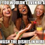 girls laughing | LIKE YOU WOULDN'T EVEN BE ABLE; TO WASH THE DISHES IN HERE LOL | image tagged in girls laughing,memes | made w/ Imgflip meme maker