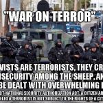 Fear Terrorism, Government Knows Best | "WAR ON TERROR"; ACTIVISTS ARE TERRORISTS, THEY CREATE INSECURITY AMONG THE SHEEP, AND WILL BE DEALT WITH OVERWHELMING FORCE; PATRIOT ACT-NATIONAL SECURITY AUTHORIZATION ACT: A CITIZEN ARBITRARILY LABELED A TERRORIST IS NOT SUBJECT TO THE RIGHTS OF A CITIZEN | image tagged in military cops | made w/ Imgflip meme maker