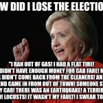 Hillary Clinton Logic  | HOW DID I LOSE THE ELECTION? "I RAN OUT OF GAS! I HAD A FLAT TIRE! I DIDN'T HAVE ENOUGH MONEY FOR CAB FARE! MY TUX DIDN'T COME BACK FROM THE CLEANERS! AN OLD FRIEND CAME IN FROM OUT OF TOWN! SOMEONE STOLE MY CAR! THERE WAS AN EARTHQUAKE! A TERRIBLE FLOOD! LOCUSTS! IT WASN'T MY FAULT! I SWEAR TO GOD." | image tagged in hillary clinton logic | made w/ Imgflip meme maker