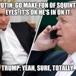 Impressionable trump | PUTIN: GO MAKE FUN OF SQUINTY EYES. IT'S OK HE'S IN ON IT. TRUMP: YEAH, SURE, TOTALLY. | image tagged in trump,putin,collusion,world leaders,potus,memes | made w/ Imgflip meme maker