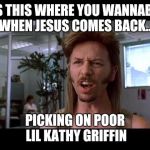 Joe dirt moment | IS THIS WHERE YOU WANNABE WHEN JESUS COMES BACK... PICKING ON POOR LIL KATHY GRIFFIN | image tagged in joe dirt,kathy griffin,kathy griffin tolerance,say what | made w/ Imgflip meme maker